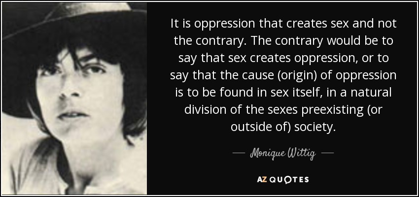 It is oppression that creates sex and not the contrary. The contrary would be to say that sex creates oppression, or to say that the cause (origin) of oppression is to be found in sex itself, in a natural division of the sexes preexisting (or outside of) society. - Monique Wittig