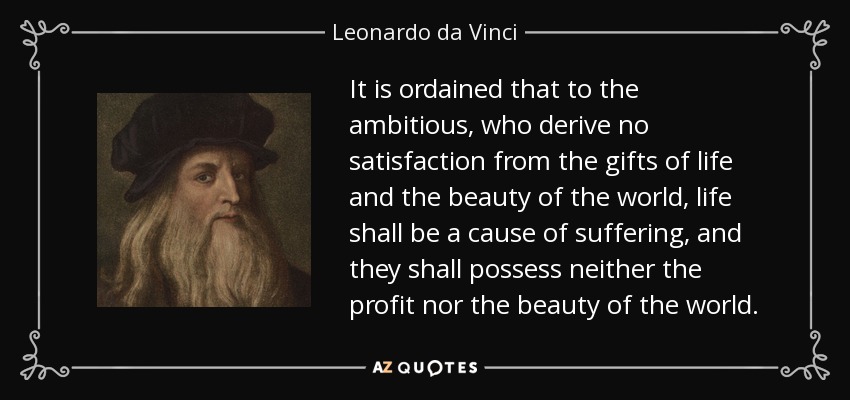 It is ordained that to the ambitious, who derive no satisfaction from the gifts of life and the beauty of the world, life shall be a cause of suffering, and they shall possess neither the profit nor the beauty of the world. - Leonardo da Vinci