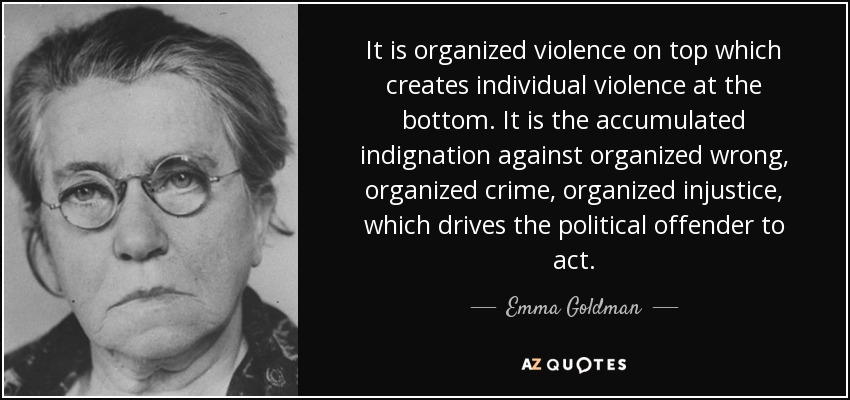 It is organized violence on top which creates individual violence at the bottom. It is the accumulated indignation against organized wrong, organized crime, organized injustice, which drives the political offender to act. - Emma Goldman