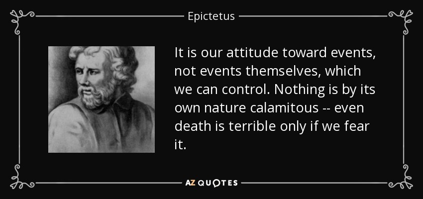 It is our attitude toward events, not events themselves, which we can control. Nothing is by its own nature calamitous -- even death is terrible only if we fear it. - Epictetus