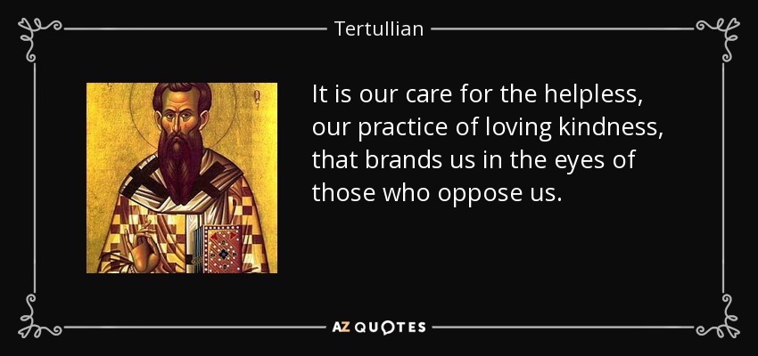 It is our care for the helpless, our practice of loving kindness, that brands us in the eyes of those who oppose us. - Tertullian
