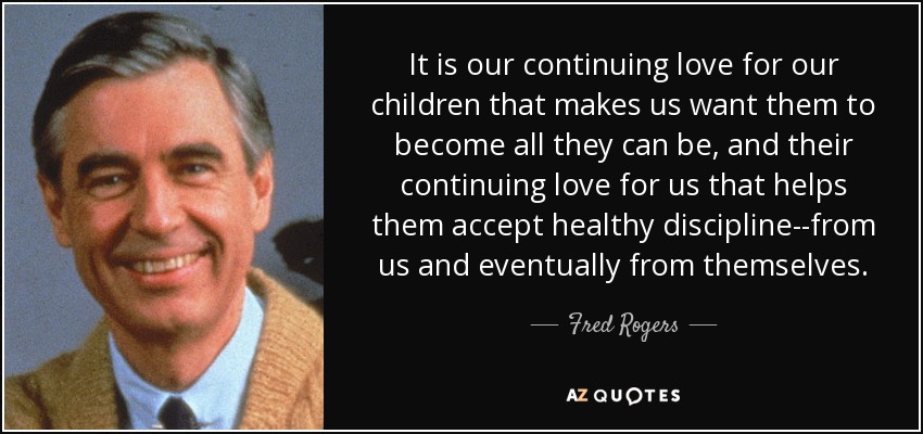 It is our continuing love for our children that makes us want them to become all they can be, and their continuing love for us that helps them accept healthy discipline--from us and eventually from themselves. - Fred Rogers