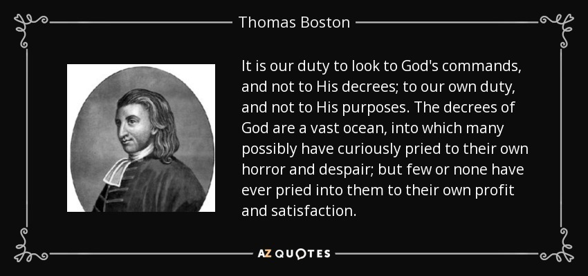 It is our duty to look to God's commands, and not to His decrees; to our own duty, and not to His purposes. The decrees of God are a vast ocean, into which many possibly have curiously pried to their own horror and despair; but few or none have ever pried into them to their own profit and satisfaction. - Thomas Boston