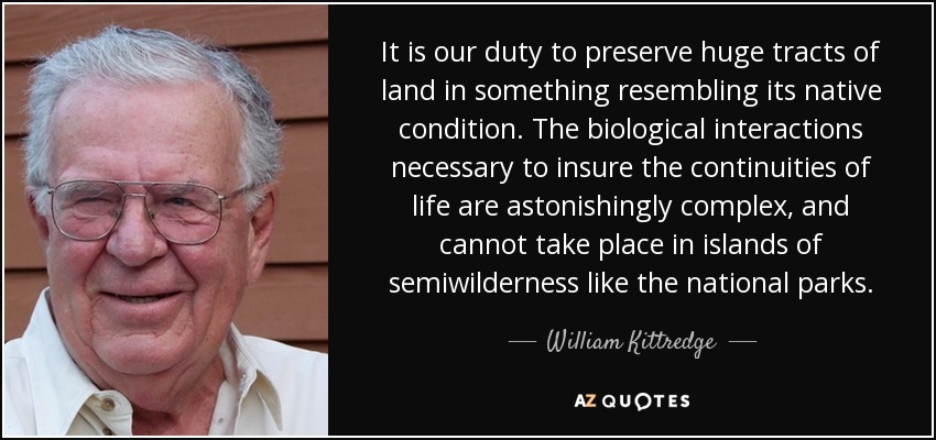It is our duty to preserve huge tracts of land in something resembling its native condition. The biological interactions necessary to insure the continuities of life are astonishingly complex, and cannot take place in islands of semiwilderness like the national parks. - William Kittredge