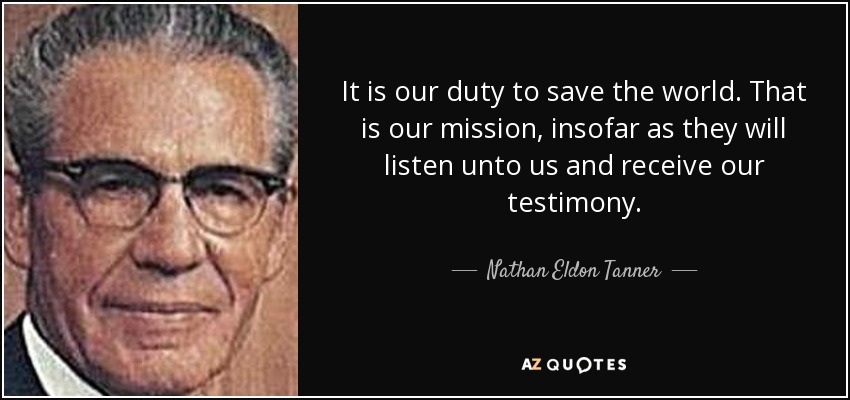 It is our duty to save the world. That is our mission, insofar as they will listen unto us and receive our testimony. - Nathan Eldon Tanner