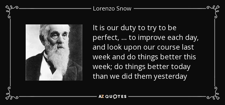 It is our duty to try to be perfect, … to improve each day, and look upon our course last week and do things better this week; do things better today than we did them yesterday - Lorenzo Snow