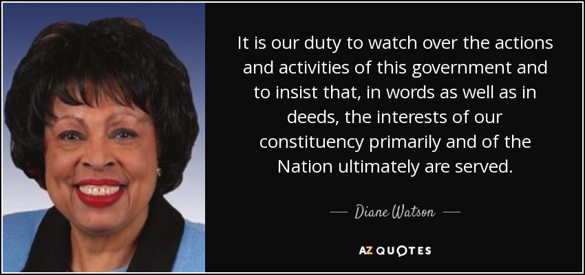 It is our duty to watch over the actions and activities of this government and to insist that, in words as well as in deeds, the interests of our constituency primarily and of the Nation ultimately are served. - Diane Watson