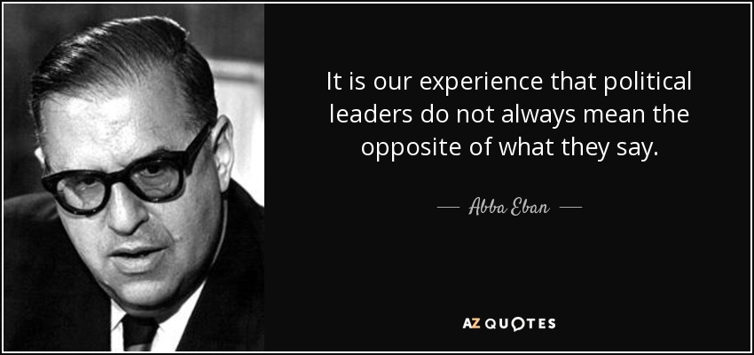 It is our experience that political leaders do not always mean the opposite of what they say. - Abba Eban