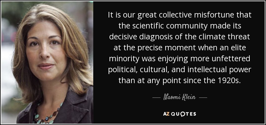It is our great collective misfortune that the scientific community made its decisive diagnosis of the climate threat at the precise moment when an elite minority was enjoying more unfettered political, cultural, and intellectual power than at any point since the 1920s. - Naomi Klein