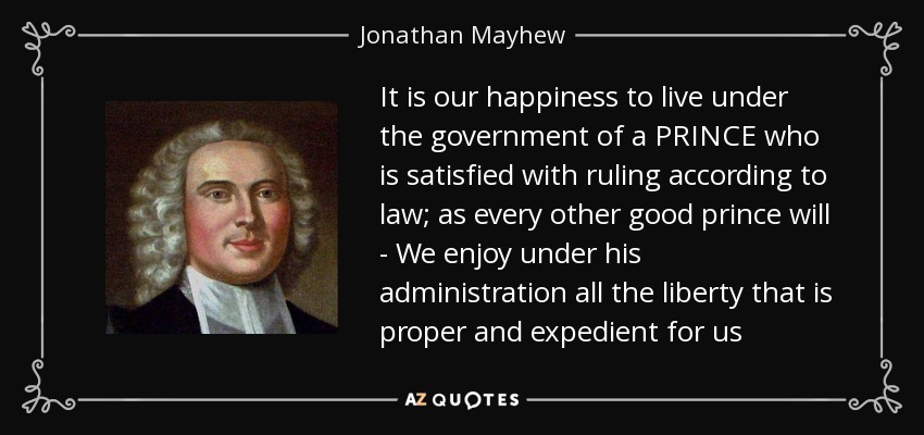 It is our happiness to live under the government of a PRINCE who is satisfied with ruling according to law; as every other good prince will - We enjoy under his administration all the liberty that is proper and expedient for us - Jonathan Mayhew