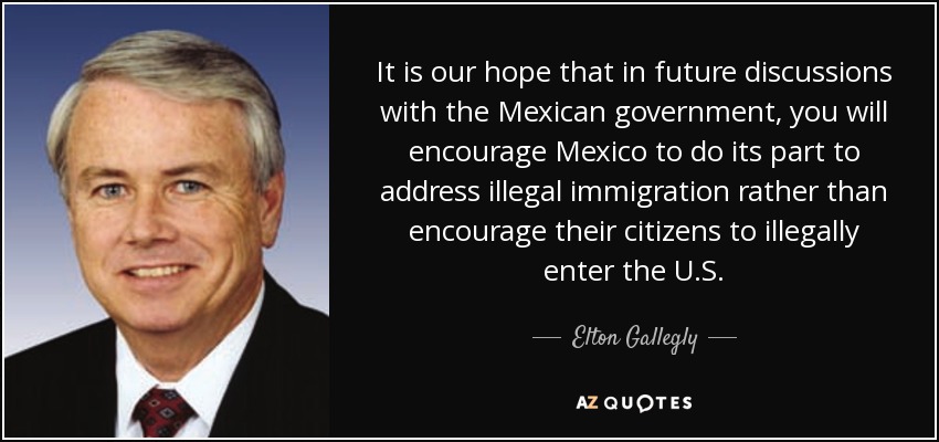 It is our hope that in future discussions with the Mexican government, you will encourage Mexico to do its part to address illegal immigration rather than encourage their citizens to illegally enter the U.S. - Elton Gallegly