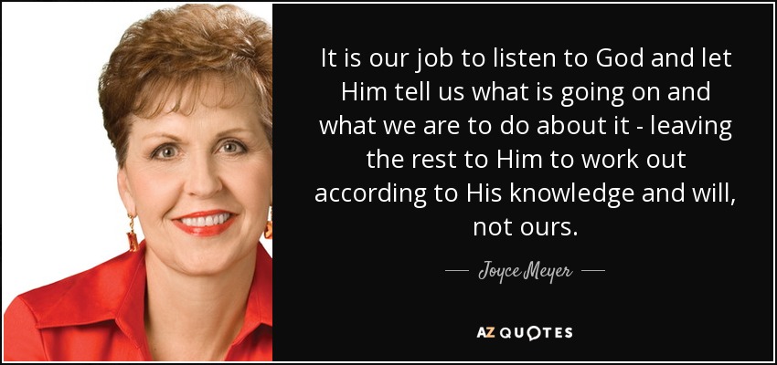 It is our job to listen to God and let Him tell us what is going on and what we are to do about it - leaving the rest to Him to work out according to His knowledge and will, not ours. - Joyce Meyer