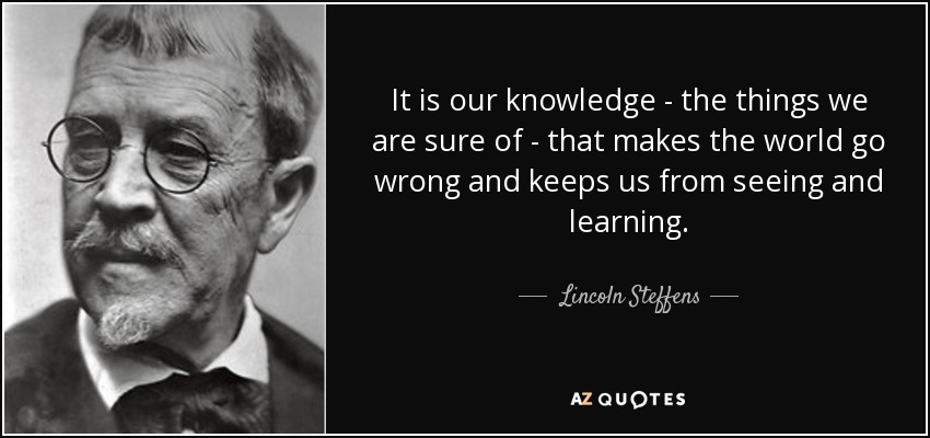 It is our knowledge - the things we are sure of - that makes the world go wrong and keeps us from seeing and learning. - Lincoln Steffens