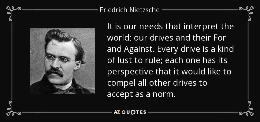 It is our needs that interpret the world; our drives and their For and Against. Every drive is a kind of lust to rule; each one has its perspective that it would like to compel all other drives to accept as a norm. - Friedrich Nietzsche