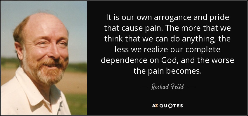 It is our own arrogance and pride that cause pain. The more that we think that we can do anything, the less we realize our complete dependence on God, and the worse the pain becomes. - Reshad Feild