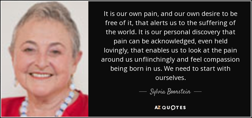 It is our own pain, and our own desire to be free of it, that alerts us to the suffering of the world. It is our personal discovery that pain can be acknowledged, even held lovingly, that enables us to look at the pain around us unflinchingly and feel compassion being born in us. We need to start with ourselves. - Sylvia Boorstein