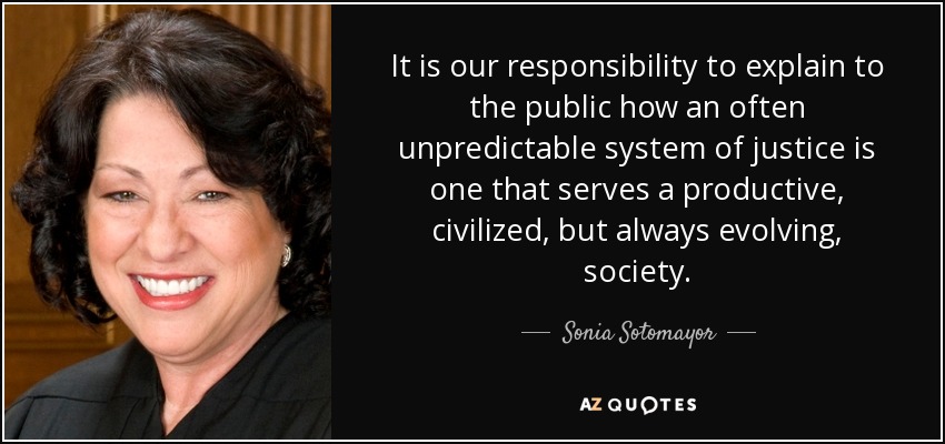 It is our responsibility to explain to the public how an often unpredictable system of justice is one that serves a productive, civilized, but always evolving, society. - Sonia Sotomayor