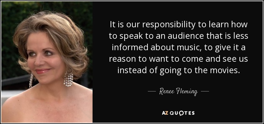It is our responsibility to learn how to speak to an audience that is less informed about music, to give it a reason to want to come and see us instead of going to the movies. - Renee Fleming