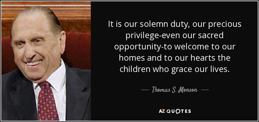 It is our solemn duty, our precious privilege-even our sacred opportunity-to welcome to our homes and to our hearts the children who grace our lives. - Thomas S. Monson