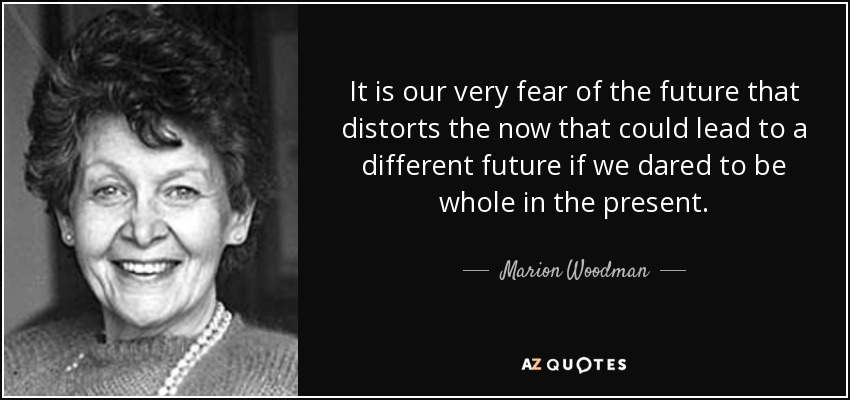 It is our very fear of the future that distorts the now that could lead to a different future if we dared to be whole in the present. - Marion Woodman