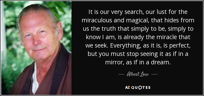 It is our very search, our lust for the miraculous and magical, that hides from us the truth that simply to be, simply to know I am, is already the miracle that we seek. Everything, as it is, is perfect, but you must stop seeing it as if in a mirror, as if in a dream. - Albert Low