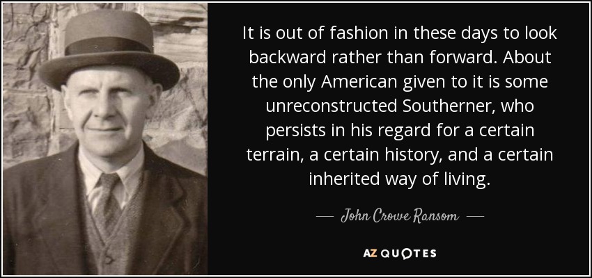 It is out of fashion in these days to look backward rather than forward. About the only American given to it is some unreconstructed Southerner, who persists in his regard for a certain terrain, a certain history, and a certain inherited way of living. - John Crowe Ransom