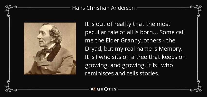 It is out of reality that the most peculiar tale of all is born ... Some call me the Elder Granny, others - the Dryad, but my real name is Memory. It is I who sits on a tree that keeps on growing, and growing, it is I who reminisces and tells stories. - Hans Christian Andersen