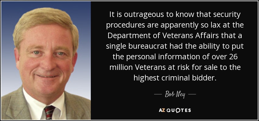 It is outrageous to know that security procedures are apparently so lax at the Department of Veterans Affairs that a single bureaucrat had the ability to put the personal information of over 26 million Veterans at risk for sale to the highest criminal bidder. - Bob Ney