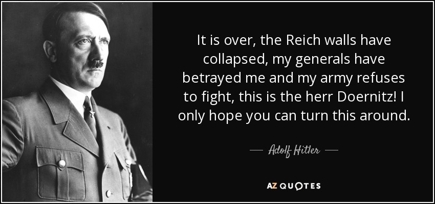 It is over, the Reich walls have collapsed, my generals have betrayed me and my army refuses to fight, this is the herr Doernitz! I only hope you can turn this around. - Adolf Hitler