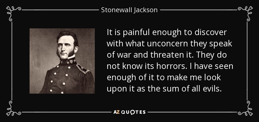 It is painful enough to discover with what unconcern they speak of war and threaten it. They do not know its horrors. I have seen enough of it to make me look upon it as the sum of all evils. - Stonewall Jackson