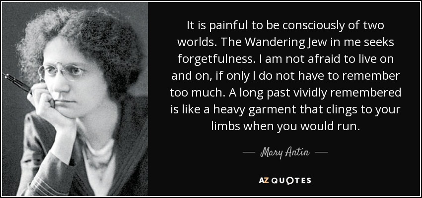 It is painful to be consciously of two worlds. The Wandering Jew in me seeks forgetfulness. I am not afraid to live on and on, if only I do not have to remember too much. A long past vividly remembered is like a heavy garment that clings to your limbs when you would run. - Mary Antin