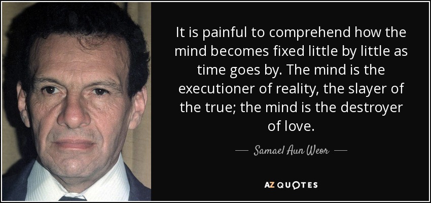 It is painful to comprehend how the mind becomes fixed little by little as time goes by. The mind is the executioner of reality, the slayer of the true; the mind is the destroyer of love. - Samael Aun Weor
