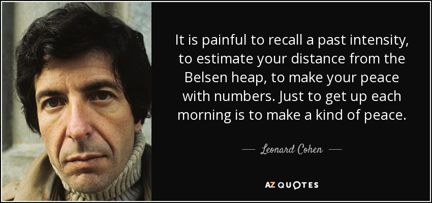 It is painful to recall a past intensity, to estimate your distance from the Belsen heap, to make your peace with numbers. Just to get up each morning is to make a kind of peace. - Leonard Cohen