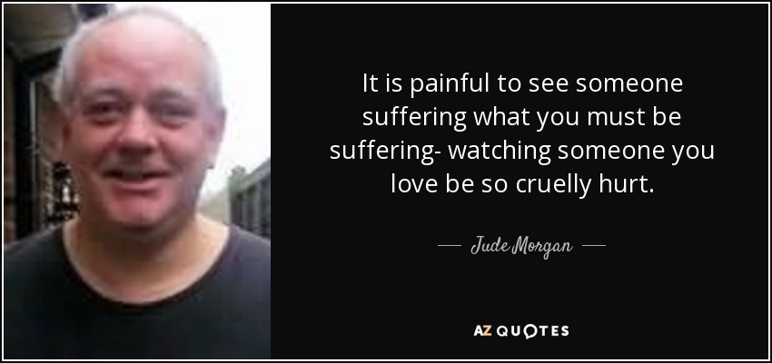 It is painful to see someone suffering what you must be suffering- watching someone you love be so cruelly hurt. - Jude Morgan