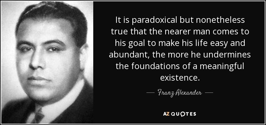 It is paradoxical but nonetheless true that the nearer man comes to his goal to make his life easy and abundant, the more he undermines the foundations of a meaningful existence. - Franz Alexander