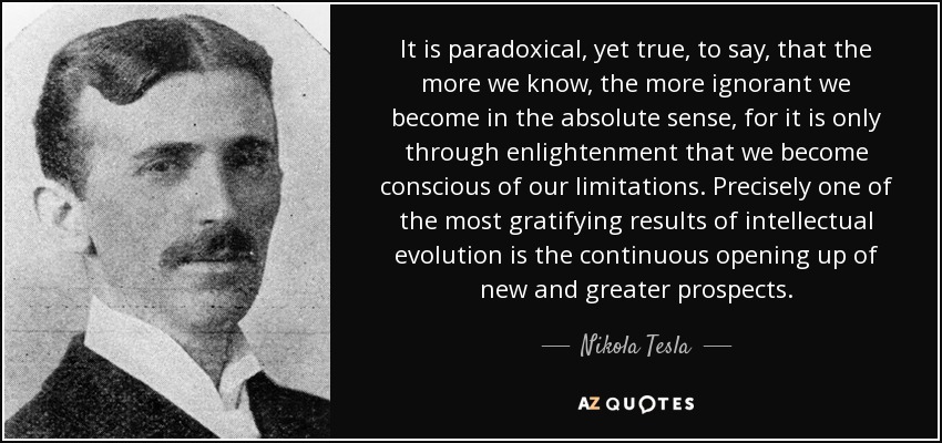 It is paradoxical, yet true, to say, that the more we know, the more ignorant we become in the absolute sense, for it is only through enlightenment that we become conscious of our limitations. Precisely one of the most gratifying results of intellectual evolution is the continuous opening up of new and greater prospects. - Nikola Tesla