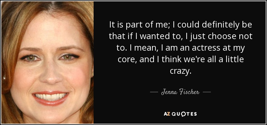 It is part of me; I could definitely be that if I wanted to, I just choose not to. I mean, I am an actress at my core, and I think we're all a little crazy. - Jenna Fischer