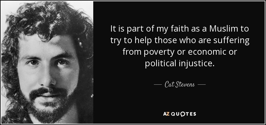 It is part of my faith as a Muslim to try to help those who are suffering from poverty or economic or political injustice. - Cat Stevens