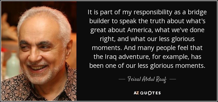 It is part of my responsibility as a bridge builder to speak the truth about what's great about America, what we've done right, and what our less glorious moments. And many people feel that the Iraq adventure, for example, has been one of our less glorious moments. - Feisal Abdul Rauf