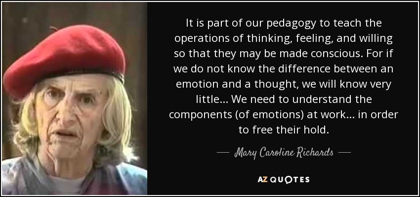 It is part of our pedagogy to teach the operations of thinking, feeling, and willing so that they may be made conscious. For if we do not know the difference between an emotion and a thought, we will know very little . . . We need to understand the components (of emotions) at work . . . in order to free their hold. - Mary Caroline Richards