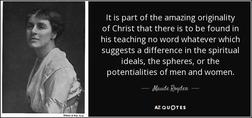 It is part of the amazing originality of Christ that there is to be found in his teaching no word whatever which suggests a difference in the spiritual ideals, the spheres, or the potentialities of men and women. - Maude Royden