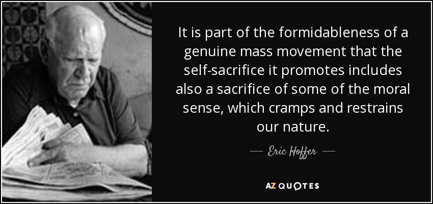 It is part of the formidableness of a genuine mass movement that the self-sacrifice it promotes includes also a sacrifice of some of the moral sense, which cramps and restrains our nature. - Eric Hoffer