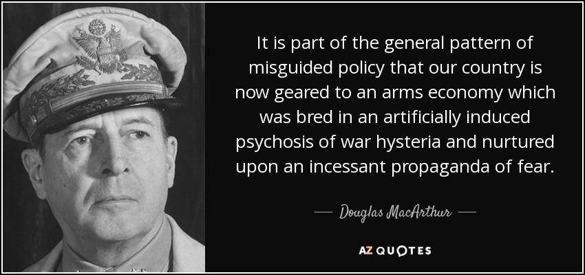 It is part of the general pattern of misguided policy that our country is now geared to an arms economy which was bred in an artificially induced psychosis of war hysteria and nurtured upon an incessant propaganda of fear. - Douglas MacArthur