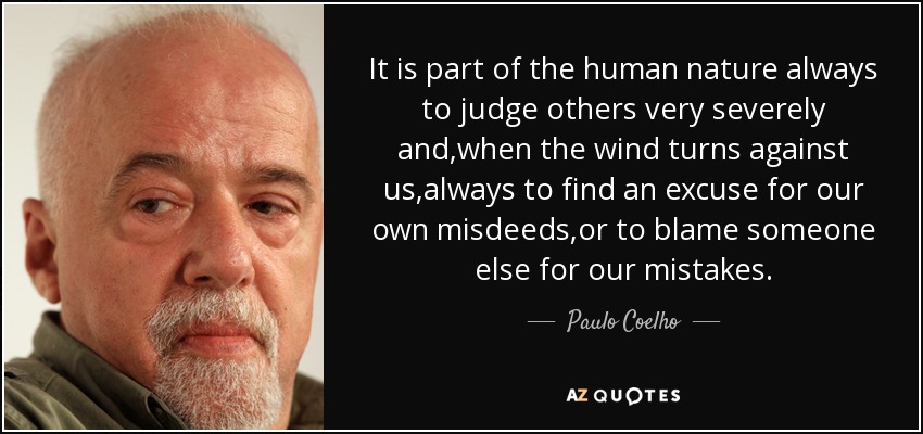 It is part of the human nature always to judge others very severely and,when the wind turns against us,always to find an excuse for our own misdeeds,or to blame someone else for our mistakes. - Paulo Coelho