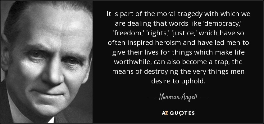 It is part of the moral tragedy with which we are dealing that words like 'democracy,' 'freedom,' 'rights,' 'justice,' which have so often inspired heroism and have led men to give their lives for things which make life worthwhile, can also become a trap, the means of destroying the very things men desire to uphold. - Norman Angell