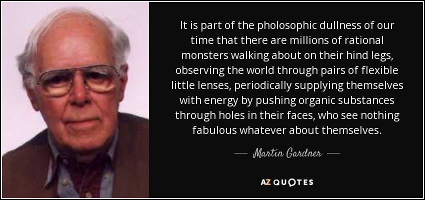 It is part of the pholosophic dullness of our time that there are millions of rational monsters walking about on their hind legs, observing the world through pairs of flexible little lenses, periodically supplying themselves with energy by pushing organic substances through holes in their faces, who see nothing fabulous whatever about themselves. - Martin Gardner