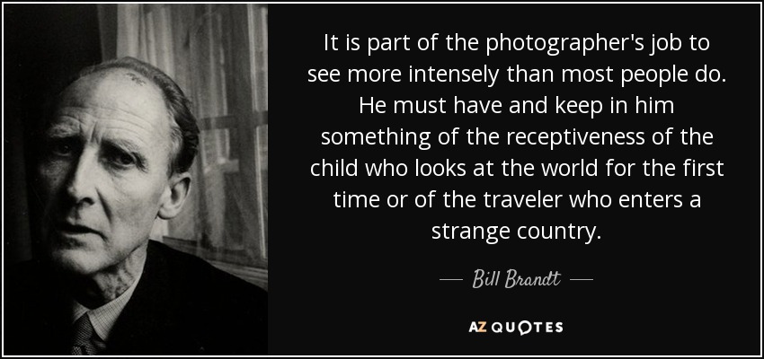 It is part of the photographer's job to see more intensely than most people do. He must have and keep in him something of the receptiveness of the child who looks at the world for the first time or of the traveler who enters a strange country. - Bill Brandt