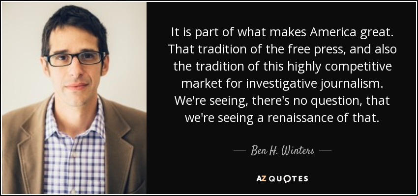 It is part of what makes America great. That tradition of the free press, and also the tradition of this highly competitive market for investigative journalism. We're seeing, there's no question, that we're seeing a renaissance of that. - Ben H. Winters