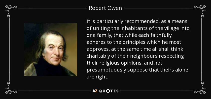 It is particularly recommended, as a means of uniting the inhabitants of the village into one family, that while each faithfully adheres to the principles which he most approves, at the same time all shall think charitably of their neighbours respecting their religious opinions, and not presumptuously suppose that theirs alone are right. - Robert Owen