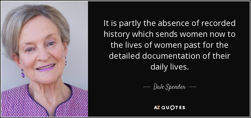 It is partly the absence of recorded history which sends women now to the lives of women past for the detailed documentation of their daily lives. - Dale Spender